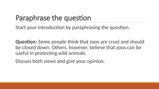 Paraphrase the question
Start your introduction by paraphrasing the question.
Question: Some people think that zoos are cruel and should
be closed down. Others, however, believe that zoos can be
useful in protecting wild animals.
Discuss both views and give your opinion.
 