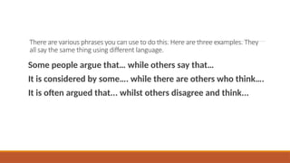 There are various phrases you can use to do this. Here are three examples. They
all say the same thing using different language.
Some people argue that… while others say that…
It is considered by some…. while there are others who think….
It is often argued that... whilst others disagree and think...
 