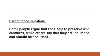 Paraphrased question:
Some people argue that zoos help to preserve wild
creatures, while others say that they are inhumane
and should be abolished.
 