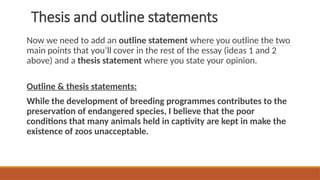 Thesis and outline statements
Now we need to add an outline statement where you outline the two
main points that you’ll cover in the rest of the essay (ideas 1 and 2
above) and a thesis statement where you state your opinion.
Outline & thesis statements:
While the development of breeding programmes contributes to the
preservation of endangered species, I believe that the poor
conditions that many animals held in captivity are kept in make the
existence of zoos unacceptable.
 