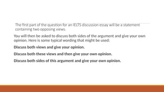 The first part of the question for an IELTS discussion essay will be a statement
containing two opposing views.
You will then be asked to discuss both sides of the argument and give your own
opinion. Here is some typical wording that might be used:
Discuss both views and give your opinion.
Discuss both these views and then give your own opinion.
Discuss both sides of this argument and give your own opinion.
 