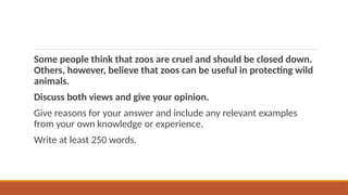 Some people think that zoos are cruel and should be closed down.
Others, however, believe that zoos can be useful in protecting wild
animals.
Discuss both views and give your opinion.
Give reasons for your answer and include any relevant examples
from your own knowledge or experience.
Write at least 250 words.
 