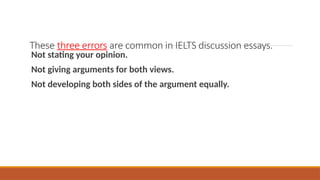 These three errors are common in IELTS discussion essays.
Not stating your opinion.
Not giving arguments for both views.
Not developing both sides of the argument equally.
 