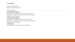 1) Introduction
Paraphrase the question
State two supporting reasons
Give your opinion
2) Main body paragraph 1
Topic sentence – outline the view you don’t agree with
Explanation – explain why this view is held by some people
Example – give an example
3) Main body paragraph 2
Topic sentence – outline the view you do agree with
Explanation – explain why this view is held by some people
Example – give an example
4) Conclusion
Summarise the key points and state your opinion
 
