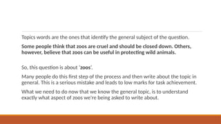 Topics words are the ones that identify the general subject of the question.
Some people think that zoos are cruel and should be closed down. Others,
however, believe that zoos can be useful in protecting wild animals.
So, this question is about ‘zoos’.
Many people do this first step of the process and then write about the topic in
general. This is a serious mistake and leads to low marks for task achievement.
What we need to do now that we know the general topic, is to understand
exactly what aspect of zoos we're being asked to write about.
 