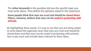 The other keywords in the question tell you the specific topic you
must write about. They define the opinions stated in the statement.
Some people think that zoos are cruel and should be closed down.
Others, however, believe that zoos can be useful in protecting wild
animals.
By highlighting these words, it’s easy to see that you are being asked
to write about the opposing views that zoos are cruel and should be
closed down and that zoos can be useful in protecting wild animals.
Your essay must only include ideas relevant to these ideas.
 