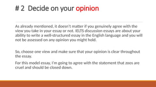 # 2 Decide on your opinion
As already mentioned, it doesn’t matter if you genuinely agree with the
view you take in your essay or not. IELTS discussion essays are about your
ability to write a well-structured essay in the English language and you will
not be assessed on any opinion you might hold.
So, choose one view and make sure that your opinion is clear throughout
the essay.
For this model essay, I’m going to agree with the statement that zoos are
cruel and should be closed down.
 