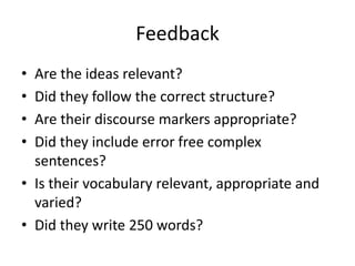 Feedback
• Are the ideas relevant?
• Did they follow the correct structure?
• Are their discourse markers appropriate?
• Did they include error free complex
sentences?
• Is their vocabulary relevant, appropriate and
varied?
• Did they write 250 words?
 
