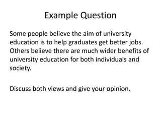 Example Question
Some people believe the aim of university
education is to help graduates get better jobs.
Others believe there are much wider benefits of
university education for both individuals and
society.
Discuss both views and give your opinion.
 