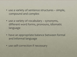 • use a variety of sentence structures – simple,
  compound and complex

• use a variety of vocabulary – synonyms,
  different word forms, pronouns, idiomatic
  language

• have an appropriate balance between formal
  and informal language

• use self-correction if necessary
 