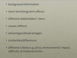 • background information

• short term/long term effects

• different stakeholders’ views

• causes /effects

• advantages/disadvantages

• similarities/differences

• different criteria e.g. price, environmental impact,
  difficulty of implementation
 