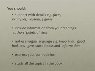 You should:
  • support with details e.g. facts,
  examples, reasons, figures

  • include information from your readings -
   authors’ points of view

  • not use vague language e.g. important, good,
  bad, etc. - give exact details and information

  • express your own opinion

  • study all the topics in the book.
 