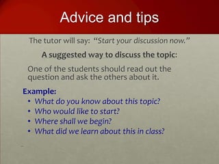 Advice and tips
    The tutor will say: “Start your discussion now.”
       A suggested way to discuss the topic:
    One of the students should read out the
    question and ask the others about it.
Example:
 • What do you know about this topic?
 • Who would like to start?
 • Where shall we begin?
 • What did we learn about this in class?
 
 