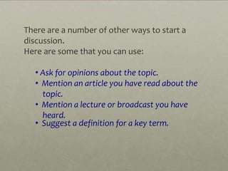 There are a number of other ways to start a
discussion.
Here are some that you can use:

   • Ask for opinions about the topic.
   • Mention an article you have read about the
     topic.
   • Mention a lecture or broadcast you have
     heard.
   • Suggest a definition for a key term. 
 