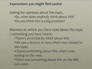 Expressions you might find useful:

Asking for opinions about the topic.
   •So, what does anybody think about this?
   •Do you think this is a big problem?

Mention an article you have read about the topic
/ something you have heard.
    •There’s an article by XXXX about this.
    •We saw a lecture in class which was related to
    this topic.
    •I found something about this when I was
    surfing on the web.
    •There was something about this on the BBC
    last week.
 