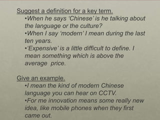 Suggest a definition for a key term.
  •When he says ‘Chinese’ is he talking about
  the language or the culture?
  •When I say ‘modern’ I mean during the last
  ten years.
  •‘Expensive’ is a little difficult to define. I
  mean something which is above the
  average price.

Give an example.
   •I mean the kind of modern Chinese
   language you can hear on CCTV.
   •For me innovation means some really new
   idea, like mobile phones when they first
   came out.
 