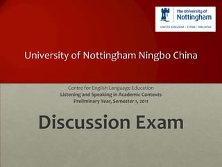 University of Nottingham Ningbo China

           Centre for English Language Education
       Listening and Speaking in Academic Contexts
             Preliminary Year, Semester 1, 2011



  Discussion Exam
 