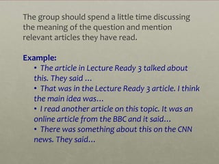 The group should spend a little time discussing
the meaning of the question and mention
relevant articles they have read.

Example:
   • The article in Lecture Ready 3 talked about
   this. They said …
   • That was in the Lecture Ready 3 article. I think
   the main idea was…
   • I read another article on this topic. It was an
   online article from the BBC and it said…
   • There was something about this on the CNN
   news. They said…
 
 