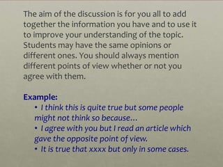 The aim of the discussion is for you all to add
together the information you have and to use it
to improve your understanding of the topic.
Students may have the same opinions or
different ones. You should always mention
different points of view whether or not you
agree with them.

Example:
   • I think this is quite true but some people
   might not think so because…
   • I agree with you but I read an article which
   gave the opposite point of view.
   • It is true that xxxx but only in some cases.
 
 