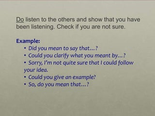 Do listen to the others and show that you have
been listening. Check if you are not sure.

Example:
   • Did you mean to say that…?
   • Could you clarify what you meant by…?
   • Sorry, I’m not quite sure that I could follow
   your idea.
   • Could you give an example?
   • So, do you mean that…?
 
 