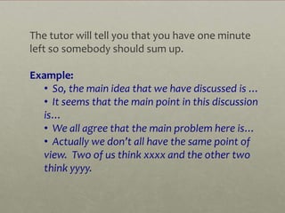 The tutor will tell you that you have one minute
left so somebody should sum up.

Example:
   • So, the main idea that we have discussed is …
   • It seems that the main point in this discussion
   is…
   • We all agree that the main problem here is…
   • Actually we don’t all have the same point of
   view. Two of us think xxxx and the other two
   think yyyy.
 
 