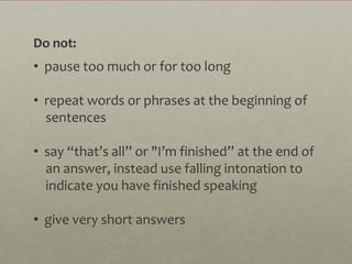 Do not:
• pause too much or for too long

• repeat words or phrases at the beginning of
  sentences

• say “that’s all” or "I’m finished” at the end of
  an answer, instead use falling intonation to
  indicate you have finished speaking

• give very short answers
 