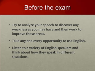 Before the exam

• Try to analyze your speech to discover any
  weaknesses you may have and then work to
  improve those areas.
• Take any and every opportunity to use English.
• Listen to a variety of English speakers and
  think about how they speak in different
  situations.
 