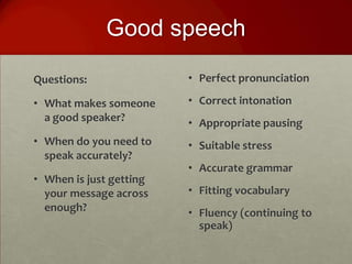 Good speech

Questions:               • Perfect pronunciation

• What makes someone     • Correct intonation
  a good speaker?        • Appropriate pausing
• When do you need to    • Suitable stress
  speak accurately?
                         • Accurate grammar
• When is just getting
  your message across    • Fitting vocabulary
  enough?                • Fluency (continuing to
                           speak)
 