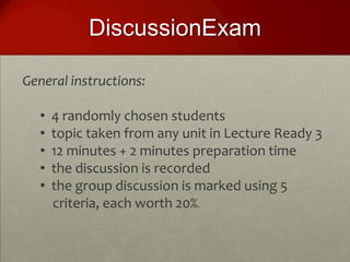 DiscussionExam

General instructions:

  •   4 randomly chosen students
  •   topic taken from any unit in Lecture Ready 3
  •   12 minutes + 2 minutes preparation time
  •   the discussion is recorded
  •   the group discussion is marked using 5
      criteria, each worth 20%.
 