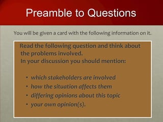 Preamble to Questions
You will be given a card with the following information on it.

  Read the following question and think about
  the problems involved.
  In your discussion you should mention:

     •   which stakeholders are involved
     •   how the situation affects them
     •   differing opinions about this topic
     •   your own opinion(s).
 