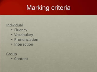 Marking criteria

Individual
   • Fluency
   • Vocabulary
   • Pronunciation
   • Interaction

Group
  • Content
 