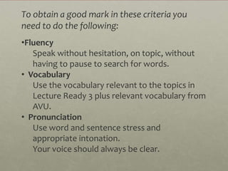 To obtain a good mark in these criteria you
need to do the following:
•Fluency
   Speak without hesitation, on topic, without
   having to pause to search for words.
• Vocabulary
   Use the vocabulary relevant to the topics in
   Lecture Ready 3 plus relevant vocabulary from
   AVU.
• Pronunciation
   Use word and sentence stress and
   appropriate intonation.
   Your voice should always be clear.
 