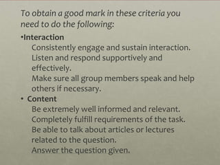 To obtain a good mark in these criteria you
need to do the following:
•Interaction
   Consistently engage and sustain interaction.
   Listen and respond supportively and
   effectively.
   Make sure all group members speak and help
   others if necessary.
• Content
   Be extremely well informed and relevant.
   Completely fulfill requirements of the task.
   Be able to talk about articles or lectures
   related to the question.
   Answer the question given.
 
