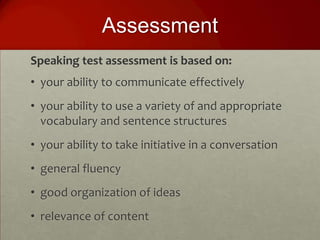 Assessment
Speaking test assessment is based on:
• your ability to communicate effectively
• your ability to use a variety of and appropriate
  vocabulary and sentence structures
• your ability to take initiative in a conversation
• general fluency
• good organization of ideas
• relevance of content
 