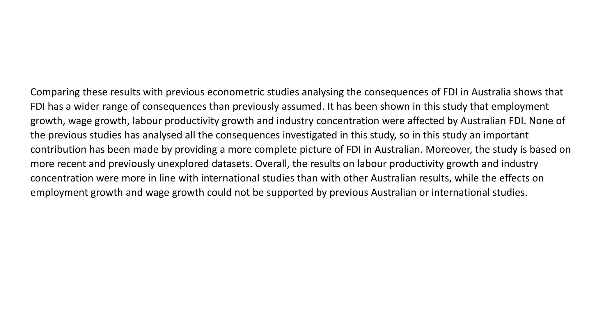 Comparing these results with previous econometric studies analysing the consequences of FDI in Australia shows that
FDI has a wider range of consequences than previously assumed. It has been shown in this study that employment
growth, wage growth, labour productivity growth and industry concentration were affected by Australian FDI. None of
the previous studies has analysed all the consequences investigated in this study, so in this study an important
contribution has been made by providing a more complete picture of FDI in Australian. Moreover, the study is based on
more recent and previously unexplored datasets. Overall, the results on labour productivity growth and industry
concentration were more in line with international studies than with other Australian results, while the effects on
employment growth and wage growth could not be supported by previous Australian or international studies.
 