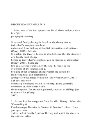 DISCUSSION EXAMPLE W14
1. Select one of the four approaches listed above and provide a
brief (1-2
paragraph) summary.
Structural family therapy is based on the theory that an
individual's symptoms are best
understood from looking at familial interactions and patterns
(Corey, 2017). Salvador
Minuchin, the theorist behind it, also believed that the structure
of a family must change
before an individual's symptoms can be reduced or eliminated
(Corey, 2017). There are
two goals of structural family therapy: 1. reducing the
symptoms of dysfunction and 2.
bringing about structural change within the system by
modifying rules and establishing
appropriate boundaries within the family unit (Corey, 2017).
Sub-systems were
eventually developed within this theory. These generally
consistent of individuals within
the sub-system, for example, parental, spousal, or sibling, just
to name a few (Corey,
2017).
2. Access Psychotherapy.net from the MBU library. Select the
"Counseling &
Psychotherapy Theories in Context & Practice" videos. Once
you open these
videos, select Family Systems Therapy and watch the video in
its entirety. After
 