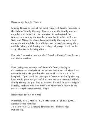 Discussion: Family Theory
Murray Bowen is one of the most respected family theorists in
the field of family therapy. Bowen views the family unit as
complex and believes it is important to understand the
interactions among the members in order to solve problems.
Satir and Minuchin also advanced family therapy with their
concepts and models. As a clinical social worker, using these
models (along with having an ecological perspective) can be
very effective in helping clients.
For this Discussion, review the “Petrakis Family” case history
and video session.
·
Post (using two concepts of Bowen’s family theory) a
discussion and analysis of the events that occurred after Alec
moved in with his grandmother up until Helen went to the
hospital. If you used the concepts of structural family therapy,
how would your analysis of the situation be different? Which
family theory did you find to be most helpful in your analysis?
Finally, indicate whether Satir’s or Minuchin’s model is the
more strength-based model. Why?
References (use 3 or more)
Plummer, S.-B., Makris, S., & Brocksen, S. (Eds.). (2013).
Sessions case histories
. Baltimore, MD: Laureate International Universities
Publishing.
 