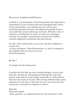 Discussion: Feedback and Reflection
In Week 5, you developed a Final Presentation that represents a
culmination of your research and work throughout this course.
In this presentation, you summarized your social issue,
evaluated potential solutions, and addressed possible actions
you could take toward achieving resolution. With the value of
collective contributions in mind, you and your colleagues
consider one another’s presentations and provide mindful,
research-supported evaluations and observations.
For this week’s Discussion, you review and post feedback to
at least two
of your colleagues’ Final Presentations, as well as respond to
the feedback that you receive on your
Final Presentation
.
By Day 1
To prepare for this Discussion:
Consider the fact that you have worked through a social issue
from the “ground up” and progressed through the steps that
anyone interested in social change would take to find solutions
that meet the needs of society. Does having followed these steps
empower you not only to advocate for your own issue but also
to provide a constructive response to others?
Read the
Discussion Spark
topic, question, or comment posted by your Instructor in the
 