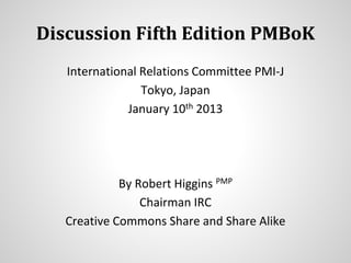 Discussion Fifth Edition PMBoK
International Relations Committee PMI-J
Tokyo, Japan
January 10th 2013
By Robert Higgins PMP
Chairman IRC
Creative Commons Share and Share Alike
 