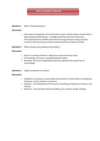 Question 1 What is Thermodynamics?
Discussion:
o The science of energy that concerned with the ways in which energy is stored within a
body. Energy transformations – mostlyϖ involve heat and work movements.
The Fundamental law is theϖ conservation of energy principle: energy cannot be
created or destroyed, but can only be transformed from one form to another.
Question 2. What is System, surroundings and boundary ?
Discussion:
o System: A quantity of matter or aϖ region in space chosen for study.
o Surroundings: The mass or regionϖ outside the system
o Boundary: The real or imaginaryϖ surface that separates the system from its
surroundings.
Question 3. Explain properties of a system?
Discussion:
o Properties of a system is a measurable characteristic of a system that is in equilibrium.
Properties may be intensive or extensive.
o Intensive – Are independent of the amount of mass:ϖ e.g: Temperature, Pressure, and
Density,
o Extensive – varies directly with the massϖ e.g: mass, volume, energy, enthalpy
DISCUSSION FORUM
 