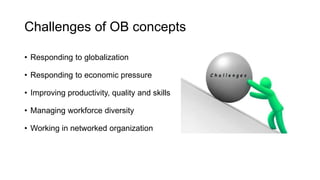 Challenges of OB concepts
• Responding to globalization
• Responding to economic pressure
• Improving productivity, quality and skills
• Managing workforce diversity
• Working in networked organization
 