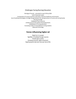 Challenges Facing Nursing Education
                          Shortage of Faculty – estimated to reach 25% by 2020
                                          Lack of classroom space
            Incorporation of nurses to practice informatics-intensive healthcare environments
Use of evolving technologies to bridge the gap between the next generations of nurses and nursing faculty
                                             Nursing shortage
                                        Inadequate fiscal resources
                             Limited access to live-patient clinical placements
                                    Globalization of nursing education
                          Increasing number of nontraditional nursing students
                                           Advanced Technology



                             Forces influencing higher ed
                                       Rapid incr in compet
                               Signifdec in funding from gov sources
                                        Greater gov scrutiny
                                Growing consumer rights movement
                            Rapid spread of adv tech into ever fact of life
 