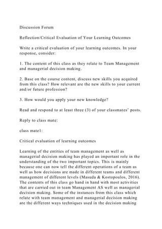 Discussion Forum
Reflection/Critical Evaluation of Your Learning Outcomes
Write a critical evaluation of your learning outcomes. In your
response, consider:
1. The content of this class as they relate to Team Management
and managerial decision making.
2. Base on the course content, discuss new skills you acquired
from this class? How relevant are the new skills to your current
and/or future profession?
3. How would you apply your new knowledge?
Read and respond to at least three (3) of your classmates’ posts.
Reply to class mate:
class mate1:
Critical evaluation of learning outcomes
Learning of the entities of team management as well as
managerial decision making has played an important role in the
understanding of the two important topics. This is mainly
because one can now tell the different operations of a team as
well as how decisions are made in different teams and different
management of different levels (Masuda & Kostopoulos, 2016).
The contents of this class go hand in hand with most activities
that are carried out in team Management AS well as managerial
decision making. Some of the instances from this class which
relate with team management and managerial decision making
are the different ways techniques used in the decision making
 