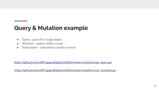 Query & Mutation example
● Query - query list / single object
● Mutation - update, delete, create
● Subscription - subscribe to update or event
https://github.com/u007/gographqlstart/blob/master/resolver/user_query.go
https://github.com/u007/gographqlstart/blob/master/resolver/user_mutation.go
18
 