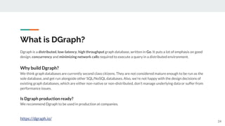 What is DGraph?
24
Dgraph is a distributed, low-latency, high throughput graph database, written in Go. It puts a lot of emphasis on good
design, concurrency and minimizing network calls required to execute a query in a distributed environment.
Why build Dgraph?
We think graph databases are currently second class citizens. They are not considered mature enough to be run as the
sole database, and get run alongside other SQL/NoSQL databases. Also, we’re not happy with the design decisions of
existing graph databases, which are either non-native or non-distributed, don’t manage underlying data or suffer from
performance issues.
Is Dgraph production ready?
We recommend Dgraph to be used in production at companies.
https://dgraph.io/
 