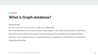 What is Graph database?
26
What is Graph?
A graph is composed of two elements: a node and a relationship.
Each node represents an entity (a person, place, thing, category or other piece of data), and each relationship
represents how two nodes are associated. This general-purpose structure allows you to model all kinds of
scenarios – from a system of roads, to a network of devices, to a population’s medical history or anything else
defined by relationships.
source: https://neo4j.com/why-graph-databases/
 