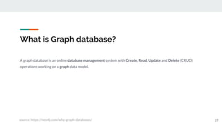 What is Graph database?
27
A graph database is an online database management system with Create, Read, Update and Delete (CRUD)
operations working on a graph data model.
source: https://neo4j.com/why-graph-databases/
 