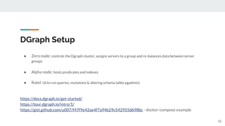 DGraph Setup
● Zero node: controls the Dgraph cluster, assigns servers to a group and re-balances data between server
groups
● Alpha node: hosts predicates and indexes
● Ratel: UI to run queries, mutations & altering schema (alike pgadmin)
https://docs.dgraph.io/get-started/
https://tour.dgraph.io/intro/1/
https://gist.github.com/u007/f47f9e42ae4f7a94b29c542955d698bc - docker-compose example
33
 