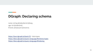 DGraph: Declaring schema
name: string @index(term) @lang .
age: int @index(int) .
friend: uid @count @reverse .
https://tour.dgraph.io/basic/3/ - data types
https://docs.dgraph.io/query-language/#schema-types
https://docs.dgraph.io/query-language/#indexing
34
 