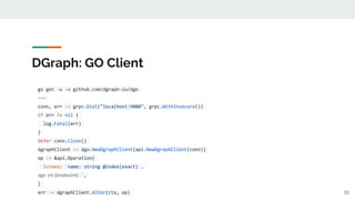 DGraph: GO Client
go get -u -v github.com/dgraph-io/dgo
---
conn, err := grpc.Dial("localhost:9080", grpc.WithInsecure())
if err != nil {
log.Fatal(err)
}
defer conn.Close()
dgraphClient := dgo.NewDgraphClient(api.NewDgraphClient(conn))
op := &api.Operation{
Schema: `name: string @index(exact) .
age: int @index(int) .`,
}
err := dgraphClient.Alter(ctx, op) 35
 
